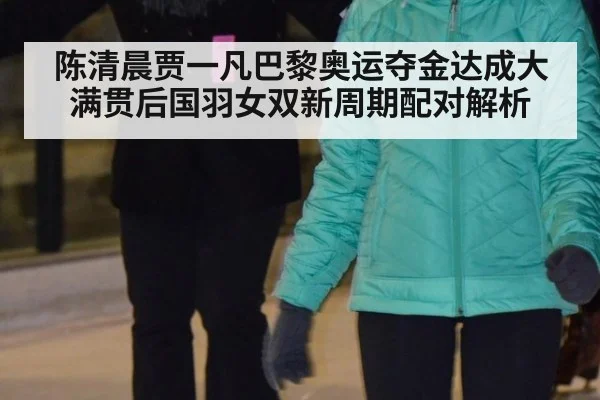 陈清晨贾一凡巴黎奥运夺金达成大满贯后国羽女双新周期配对解析